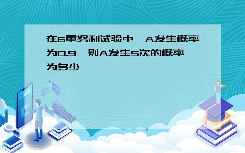 在6重努利试验中,A发生概率为0.9,则A发生5次的概率为多少