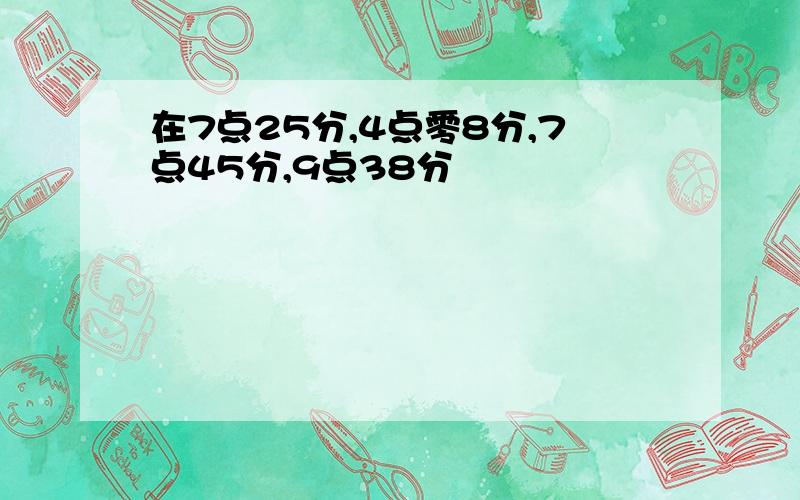 在7点25分,4点零8分,7点45分,9点38分