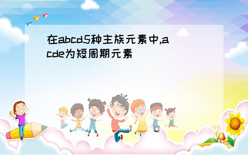 在abcd5种主族元素中,acde为短周期元素