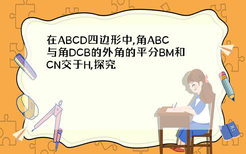 在ABCD四边形中,角ABC与角DCB的外角的平分BM和CN交于H,探究