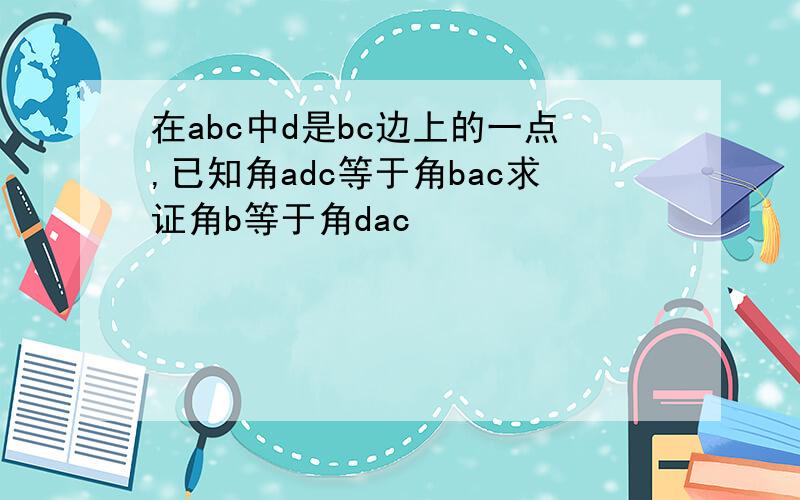 在abc中d是bc边上的一点,已知角adc等于角bac求证角b等于角dac