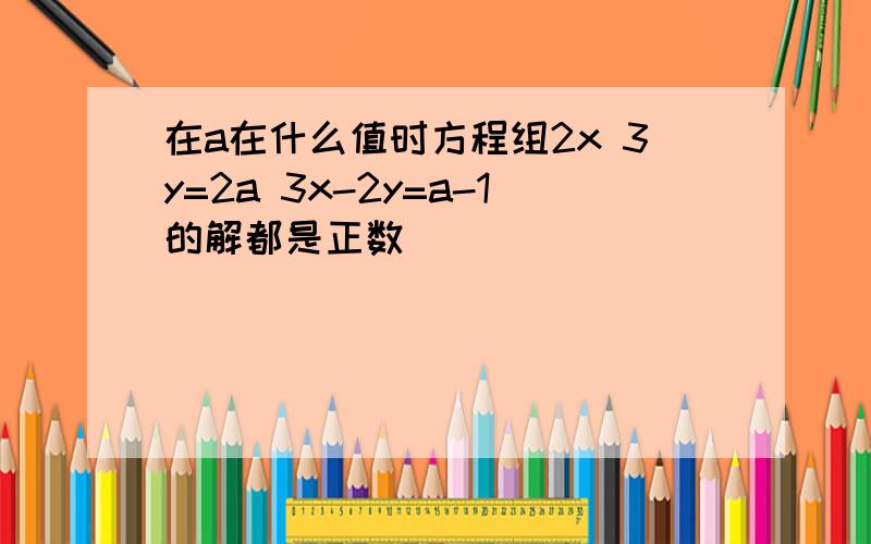 在a在什么值时方程组2x 3y=2a 3x-2y=a-1的解都是正数