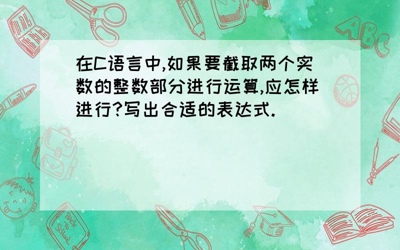 在C语言中,如果要截取两个实数的整数部分进行运算,应怎样进行?写出合适的表达式.