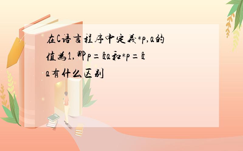 在C语言程序中定义*p,a的值为1,那p=&a和*p=&a有什么区别