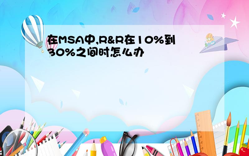 在MSA中,R&R在10%到30%之间时怎么办