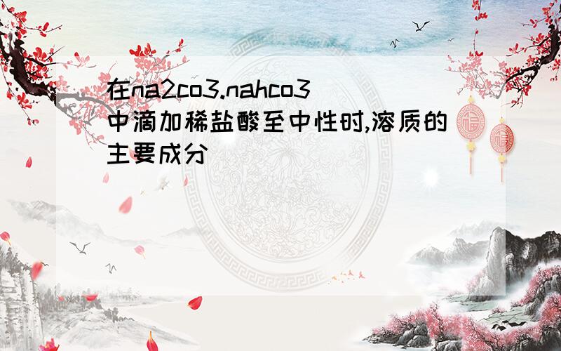 在na2co3.nahco3中滴加稀盐酸至中性时,溶质的主要成分