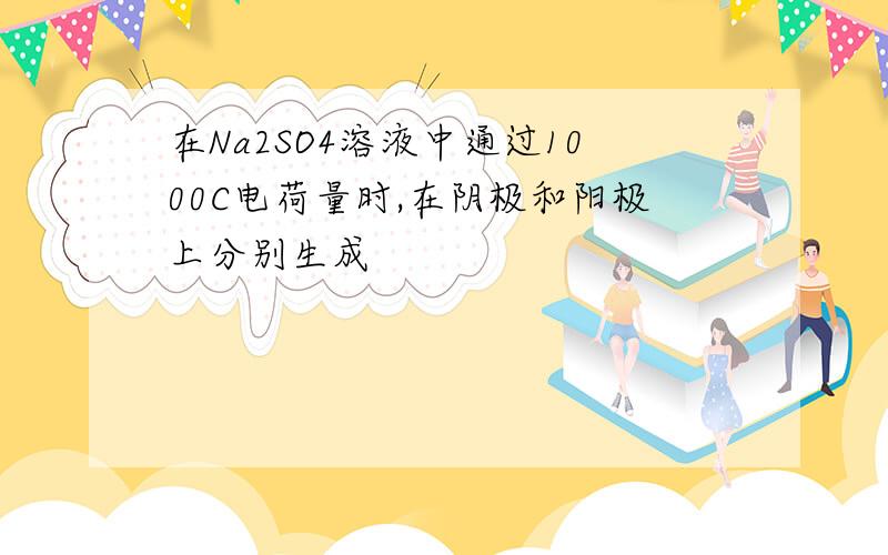 在Na2SO4溶液中通过1000C电荷量时,在阴极和阳极上分别生成