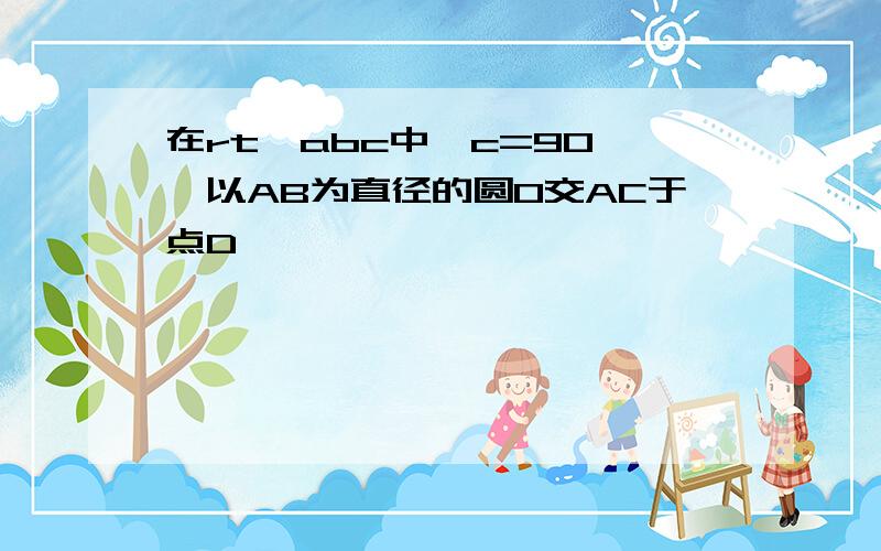 在rt△abc中,c=90°,以AB为直径的圆O交AC于点D