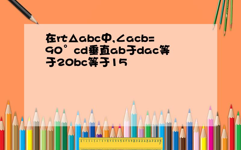 在rt△abc中,∠acb=90°cd垂直ab于dac等于20bc等于15