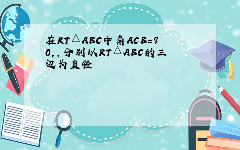 在RT△ABC中角ACB=90°,分别以RT△ABC的三边为直径