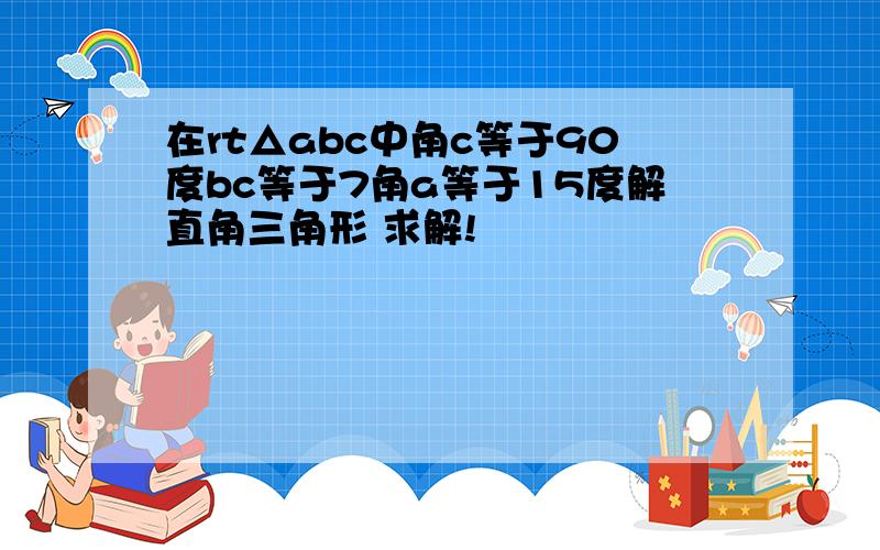 在rt△abc中角c等于90度bc等于7角a等于15度解直角三角形 求解!