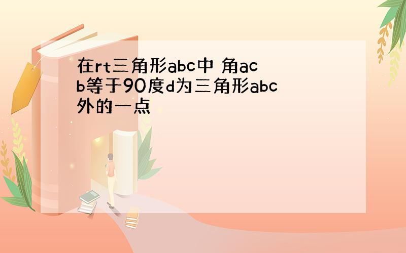 在rt三角形abc中 角acb等于90度d为三角形abc外的一点