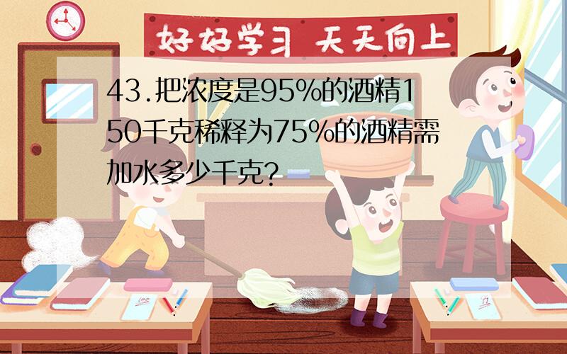 43.把浓度是95%的酒精150千克稀释为75%的酒精需加水多少千克?