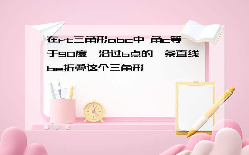 在rt三角形abc中 角c等于90度,沿过b点的一条直线be折叠这个三角形