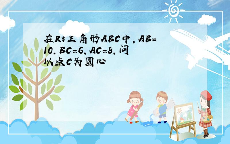 在Rt三角形ABC中,AB=10,BC=6,AC=8,问以点C为圆心