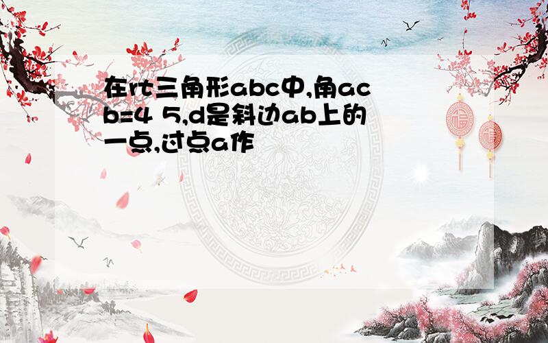 在rt三角形abc中,角acb=4 5,d是斜边ab上的一点,过点a作