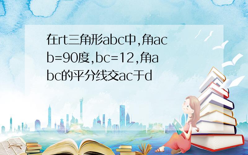 在rt三角形abc中,角acb=90度,bc=12,角abc的平分线交ac于d