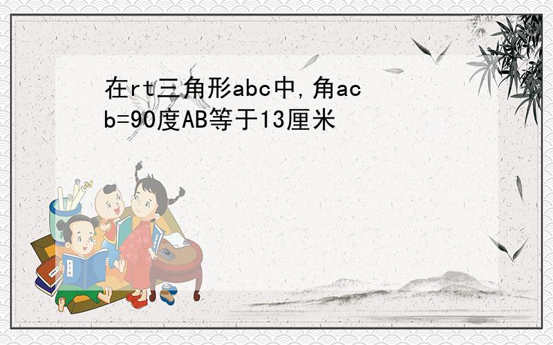 在rt三角形abc中,角acb=90度AB等于13厘米