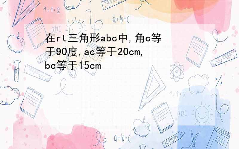 在rt三角形abc中,角c等于90度,ac等于20cm,bc等于15cm