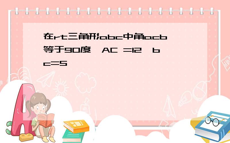 在rt三角形abc中角acb等于90度,AC =12,bc=5