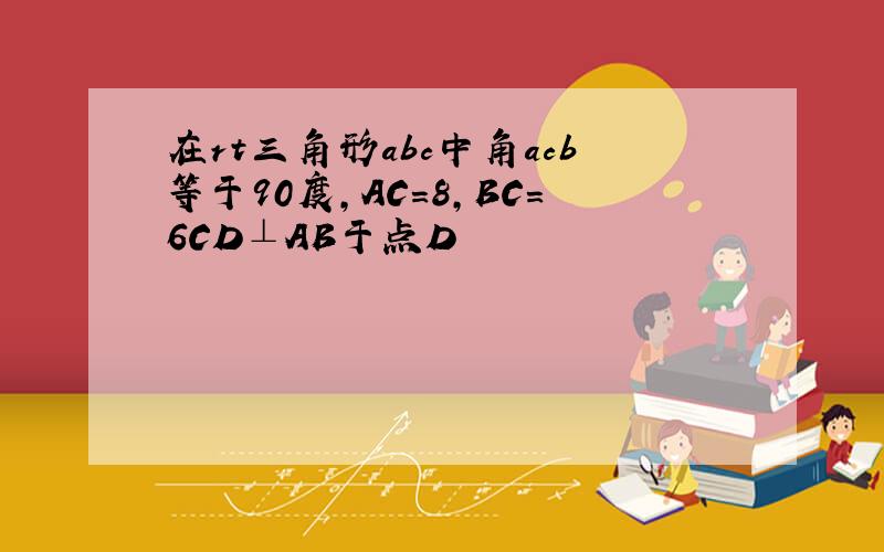 在rt三角形abc中角acb等于90度,AC=8,BC=6CD⊥AB于点D