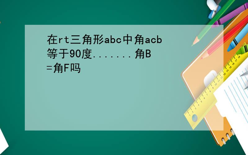 在rt三角形abc中角acb等于90度.......角B=角F吗