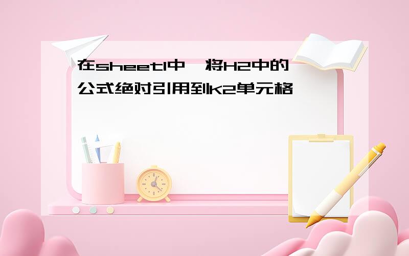 在sheet1中,将H2中的公式绝对引用到K2单元格