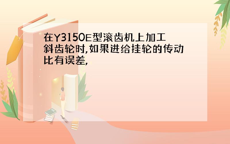 在Y3150E型滚齿机上加工斜齿轮时,如果进给挂轮的传动比有误差,