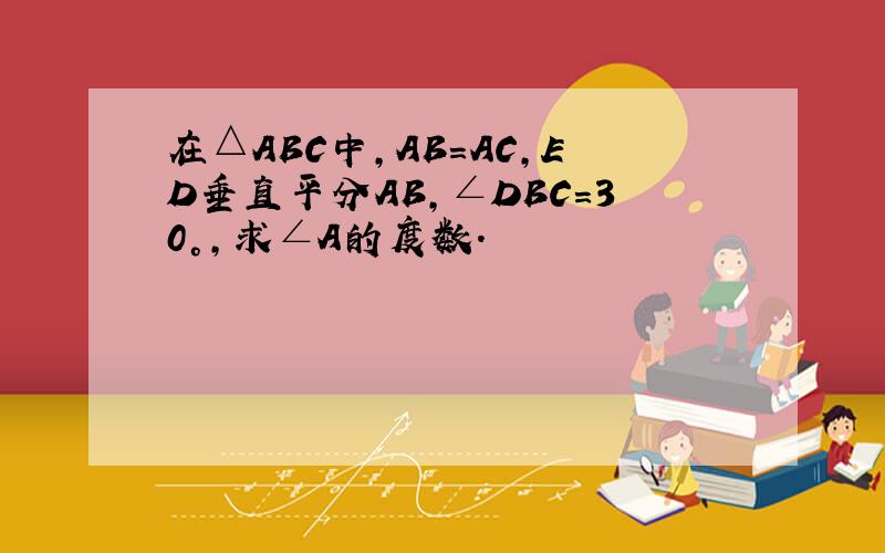 在△ABC中,AB=AC,ED垂直平分AB,∠DBC=30°,求∠A的度数.