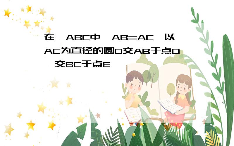 在△ABC中,AB=AC,以AC为直径的圆O交AB于点D,交BC于点E