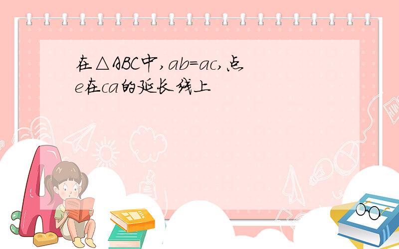 在△ABC中,ab=ac,点e在ca的延长线上