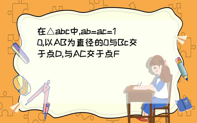 在△abc中,ab=ac=10,以AB为直径的0与Bc交于点D,与AC交于点F