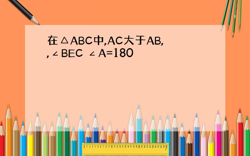 在△ABC中,AC大于AB,,∠BEC ∠A=180