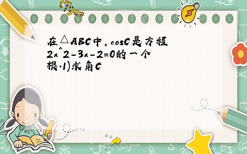 在△ABC中,cosC是方程2x^2-3x-2=0的一个根.1)求角C