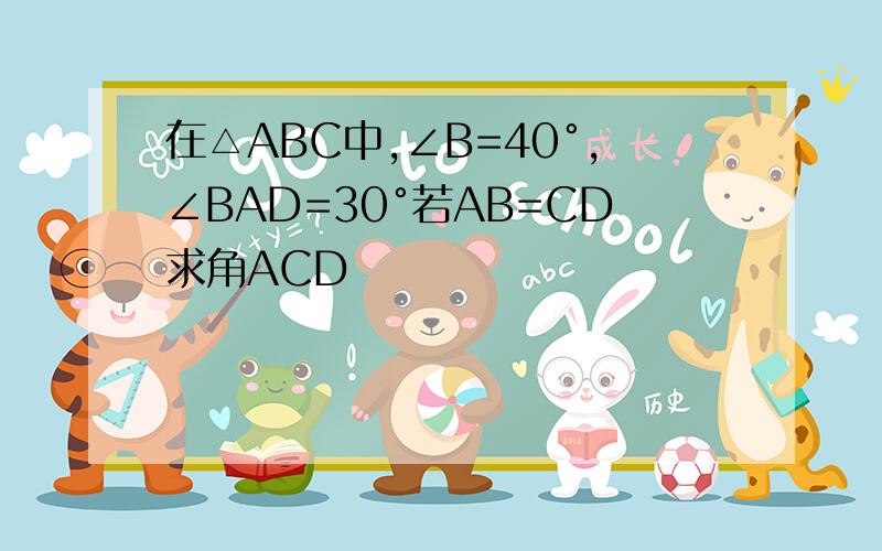 在△ABC中,∠B=40°,∠BAD=30°若AB=CD求角ACD