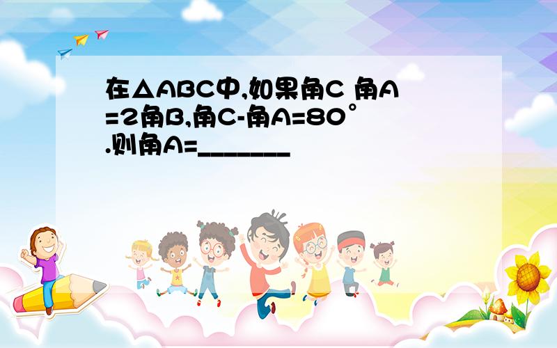 在△ABC中,如果角C 角A=2角B,角C-角A=80°.则角A=_______