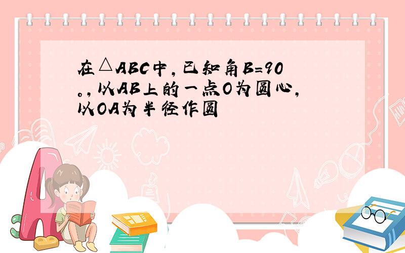 在△ABC中,已知角B=90°,以AB上的一点O为圆心,以OA为半径作圆