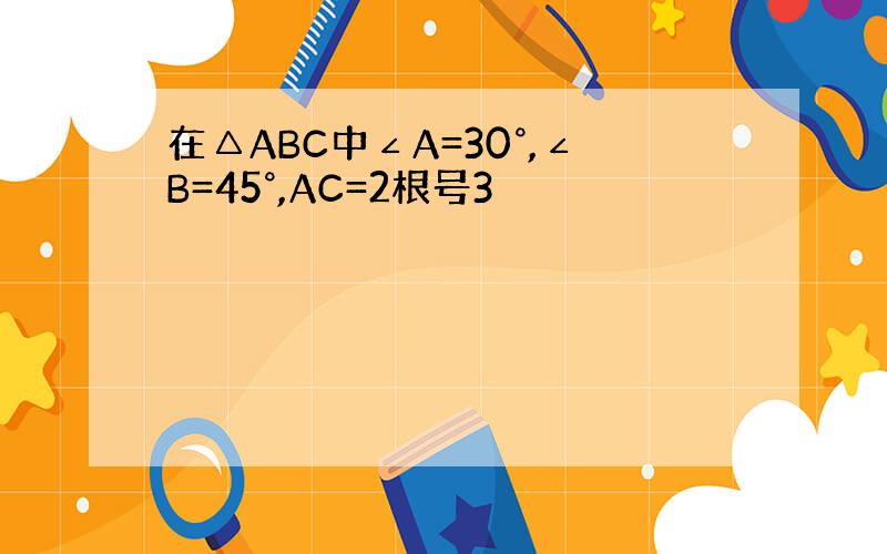 在△ABC中∠A=30°,∠B=45°,AC=2根号3