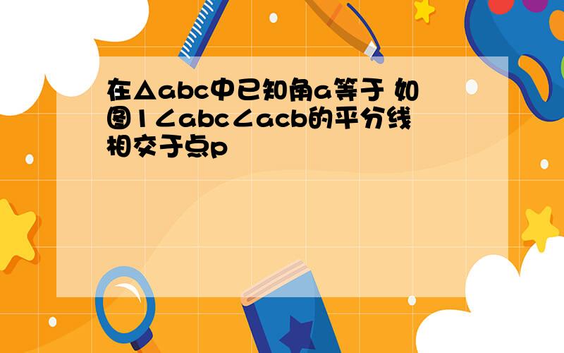 在△abc中已知角a等于 如图1∠abc∠acb的平分线相交于点p