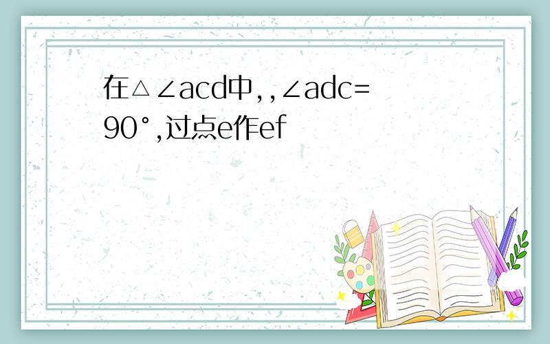 在△∠acd中,,∠adc=90°,过点e作ef