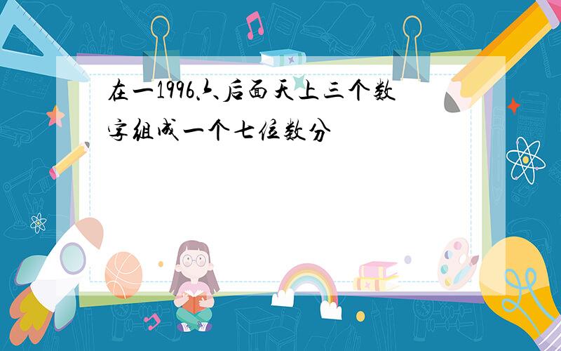 在一1996六后面天上三个数字组成一个七位数分