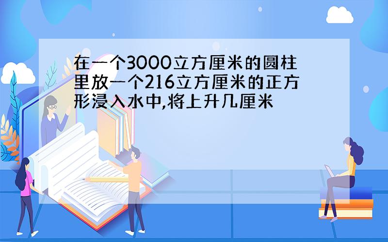 在一个3000立方厘米的圆柱里放一个216立方厘米的正方形浸入水中,将上升几厘米