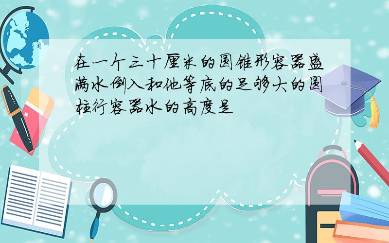 在一个三十厘米的圆锥形容器盛满水倒入和他等底的足够大的圆柱行容器水的高度是