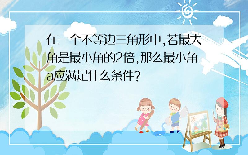 在一个不等边三角形中,若最大角是最小角的2倍,那么最小角a应满足什么条件?