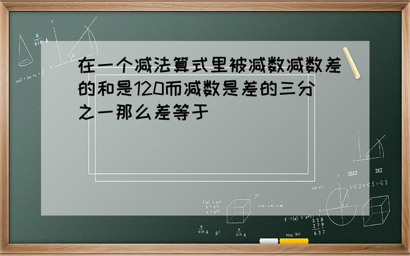 在一个减法算式里被减数减数差的和是120而减数是差的三分之一那么差等于