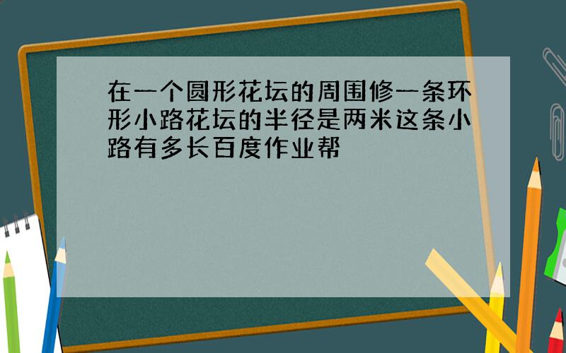 在一个圆形花坛的周围修一条环形小路花坛的半径是两米这条小路有多长百度作业帮