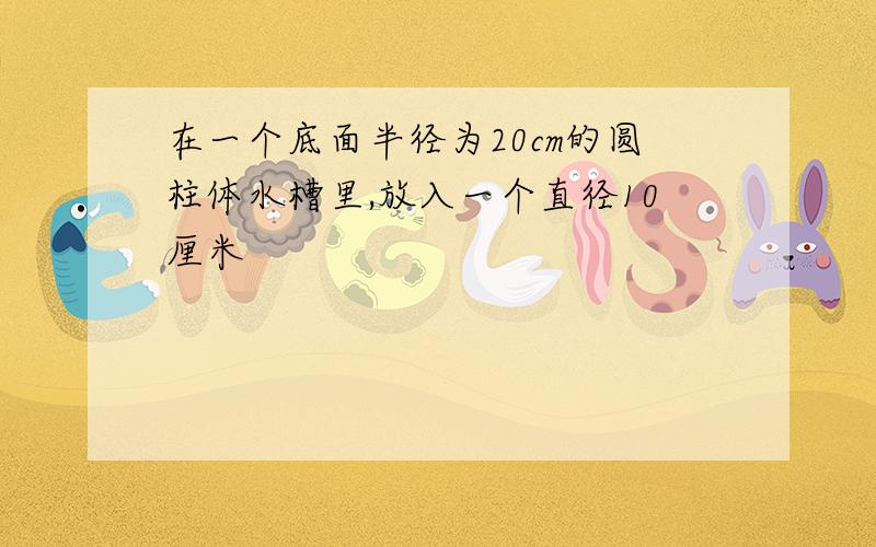 在一个底面半径为20cm的圆柱体水槽里,放入一个直径10厘米