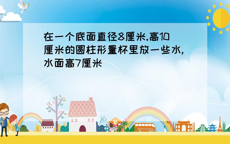 在一个底面直径8厘米.高10厘米的圆柱形量杯里放一些水,水面高7厘米