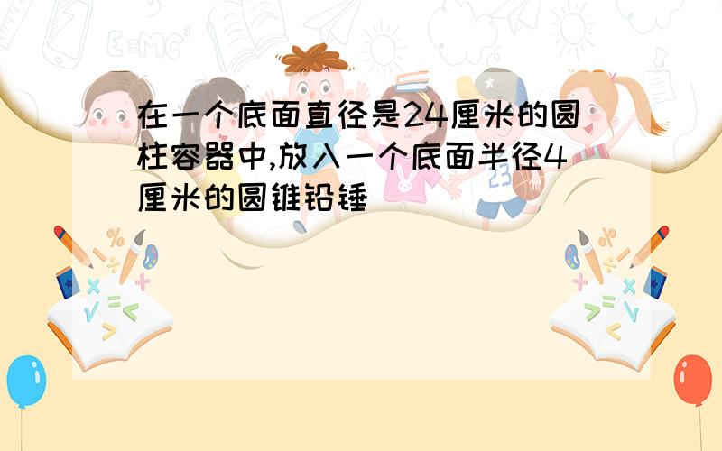 在一个底面直径是24厘米的圆柱容器中,放入一个底面半径4厘米的圆锥铅锤