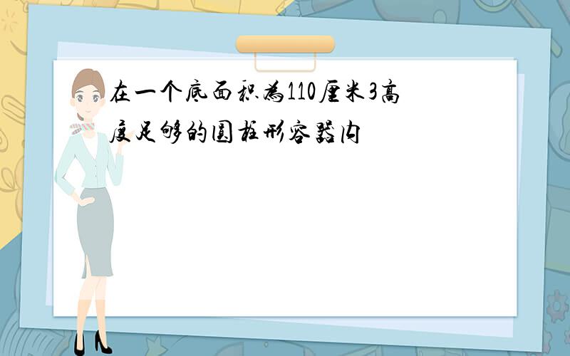 在一个底面积为110厘米3高度足够的圆柱形容器内